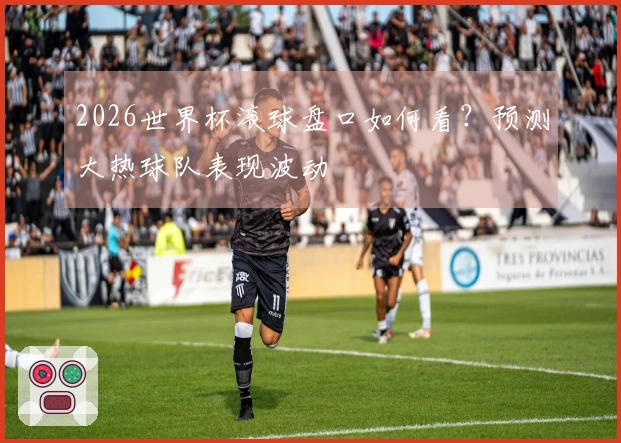 2026世界杯滚球盘口如何看？预测大热球队表现波动